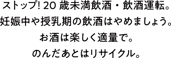 ストップ！20歳未満飲酒・飲酒運転。妊娠中や授乳期の飲酒はやめましょう。お酒は楽しく適量で。のんだあとはリサイクル。
